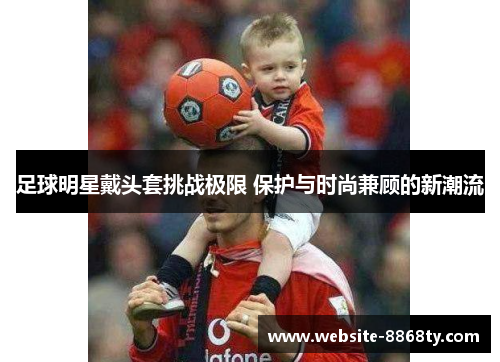 足球明星戴头套挑战极限 保护与时尚兼顾的新潮流
