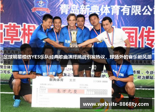 足球明星模仿YES乐队经典歌曲演绎挑战引发热议，球场外的音乐新风潮