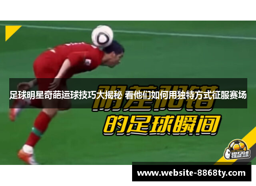 足球明星奇葩运球技巧大揭秘 看他们如何用独特方式征服赛场