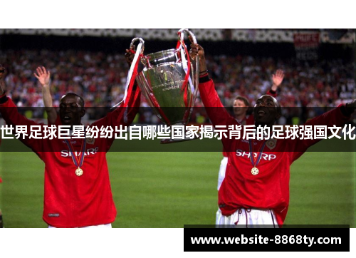 世界足球巨星纷纷出自哪些国家揭示背后的足球强国文化