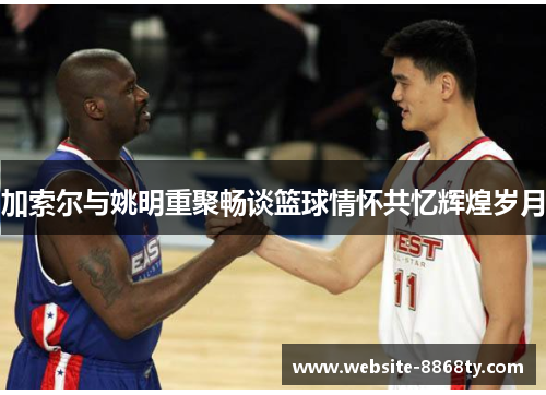 加索尔与姚明重聚畅谈篮球情怀共忆辉煌岁月