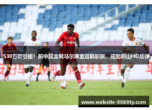 530万欧引援！前中超金靴马尔康重返韩职联，或助蔚山HD反弹