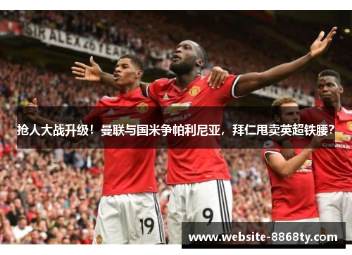 抢人大战升级！曼联与国米争帕利尼亚，拜仁甩卖英超铁腰？