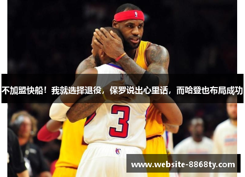 不加盟快船！我就选择退役，保罗说出心里话，而哈登也布局成功