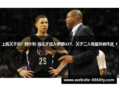 上阵父子兵？阿什利-扬儿子加入伊镇U21，父子二人有望并肩作战_1